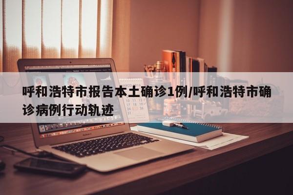 呼和浩特市报告本土确诊1例/呼和浩特市确诊病例行动轨迹
