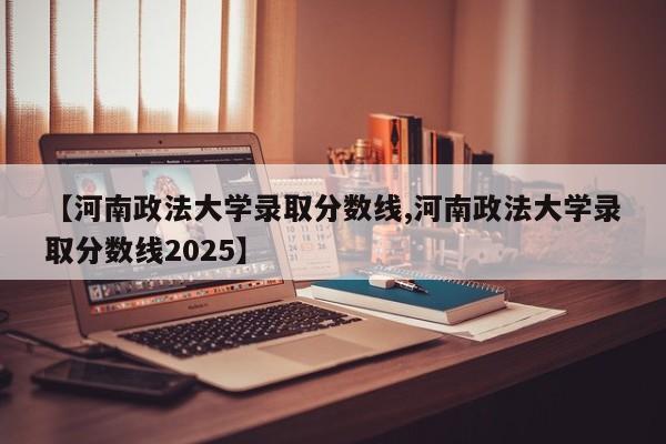 【河南政法大学录取分数线,河南政法大学录取分数线2025】