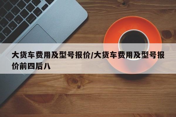 大货车费用及型号报价/大货车费用及型号报价前四后八