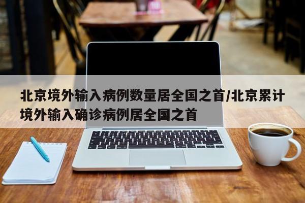 北京境外输入病例数量居全国之首/北京累计境外输入确诊病例居全国之首