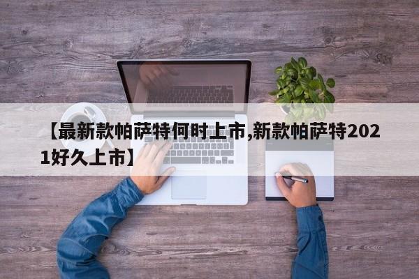 【最新款帕萨特何时上市,新款帕萨特2021好久上市】