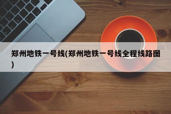 郑州地铁一号线(郑州地铁一号线全程线路图)