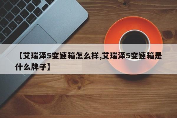 【艾瑞泽5变速箱怎么样,艾瑞泽5变速箱是什么牌子】