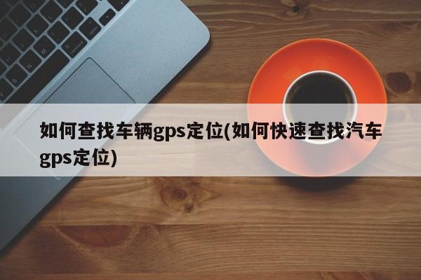 如何查找车辆gps定位(如何快速查找汽车gps定位)