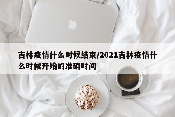 吉林疫情什么时候结束/2021吉林疫情什么时候开始的准确时间