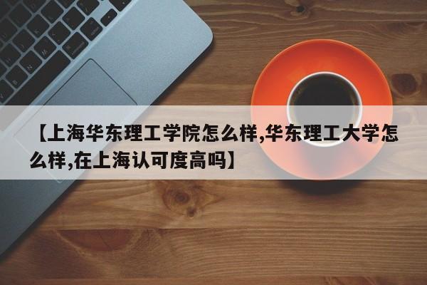 【上海华东理工学院怎么样,华东理工大学怎么样,在上海认可度高吗】