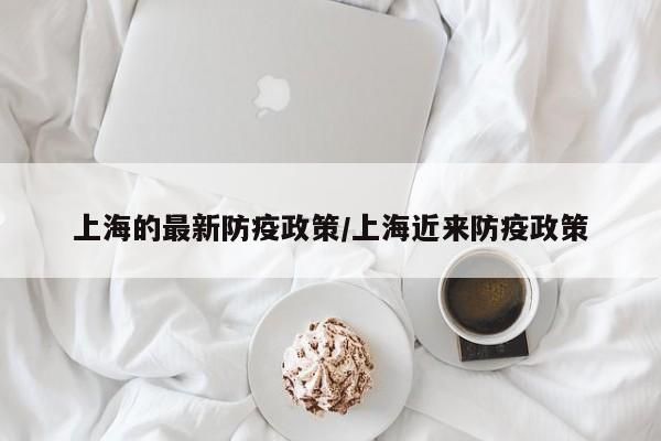 上海的最新防疫政策/上海近来防疫政策