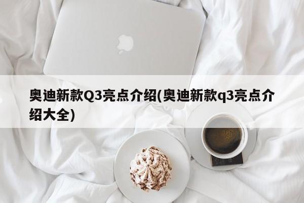 奥迪新款Q3亮点介绍(奥迪新款q3亮点介绍大全)