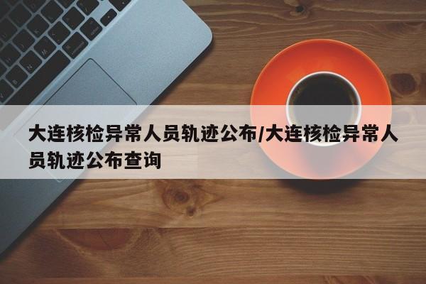 大连核检异常人员轨迹公布/大连核检异常人员轨迹公布查询
