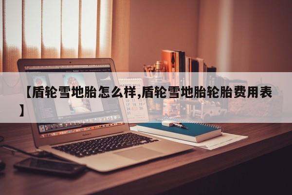 【盾轮雪地胎怎么样,盾轮雪地胎轮胎费用表】