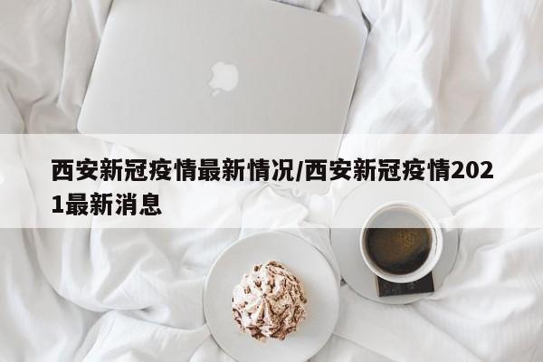 西安新冠疫情最新情况/西安新冠疫情2021最新消息