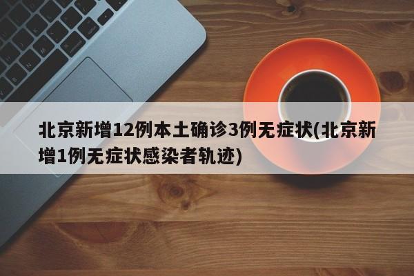 北京新增12例本土确诊3例无症状(北京新增1例无症状感染者轨迹)