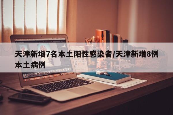 天津新增7名本土阳性感染者/天津新增8例本土病例