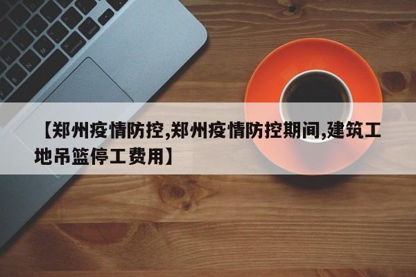 【郑州疫情防控,郑州疫情防控期间,建筑工地吊篮停工费用】