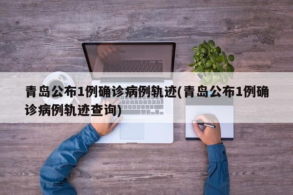 青岛公布1例确诊病例轨迹(青岛公布1例确诊病例轨迹查询)
