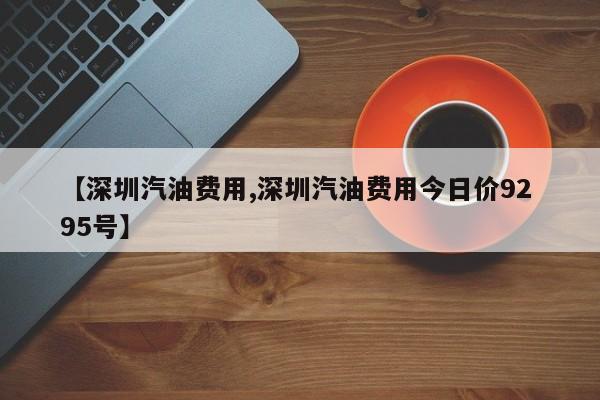 【深圳汽油费用,深圳汽油费用今日价92 95号】