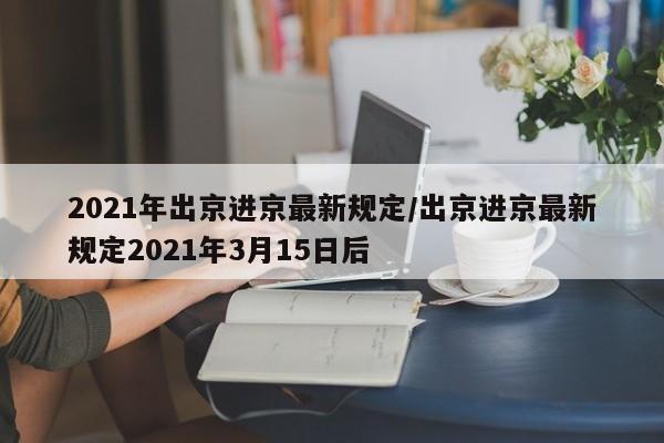 2021年出京进京最新规定/出京进京最新规定2021年3月15日后