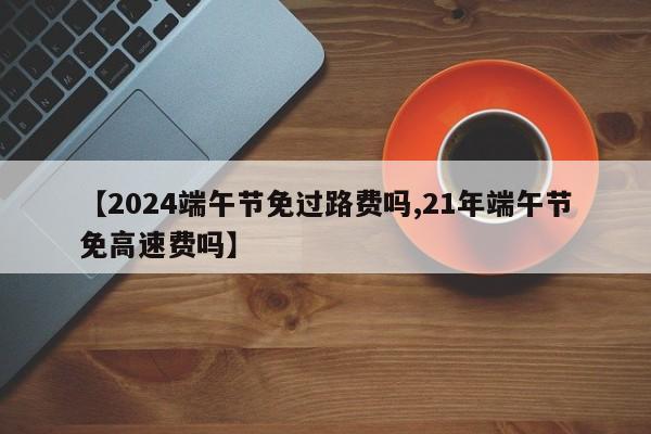 【2024端午节免过路费吗,21年端午节免高速费吗】