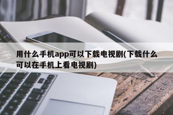 用什么手机app可以下载电视剧(下载什么可以在手机上看电视剧)