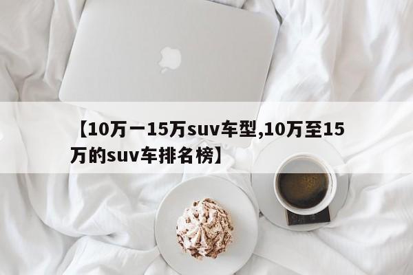 【10万一15万suv车型,10万至15万的suv车排名榜】