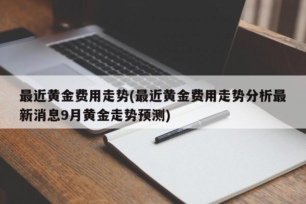 最近黄金费用走势(最近黄金费用走势分析最新消息9月黄金走势预测)