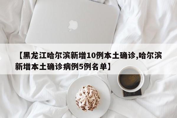 【黑龙江哈尔滨新增10例本土确诊,哈尔滨新增本土确诊病例5例名单】