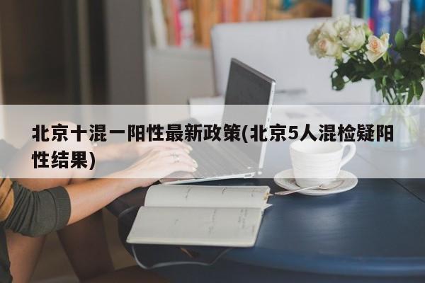 北京十混一阳性最新政策(北京5人混检疑阳性结果)