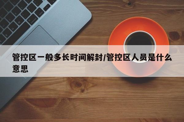 管控区一般多长时间解封/管控区人员是什么意思