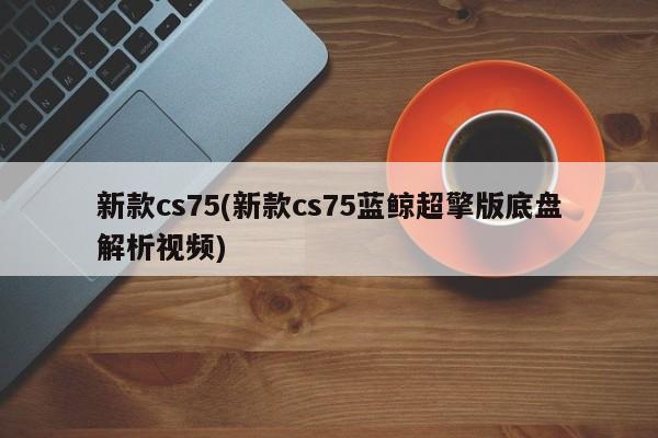 新款cs75(新款cs75蓝鲸超擎版底盘解析视频)