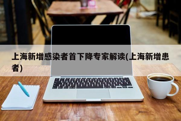 上海新增感染者首下降专家解读(上海新增患者)