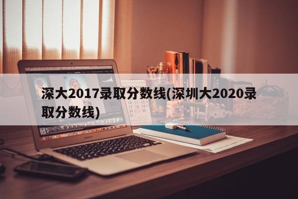 深大2017录取分数线(深圳大2020录取分数线)