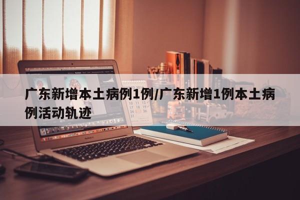 广东新增本土病例1例/广东新增1例本土病例活动轨迹