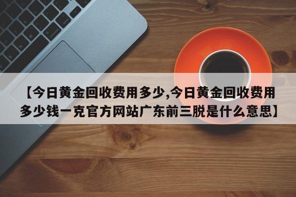 【今日黄金回收费用多少,今日黄金回收费用多少钱一克官方网站广东前三脱是什么意思】