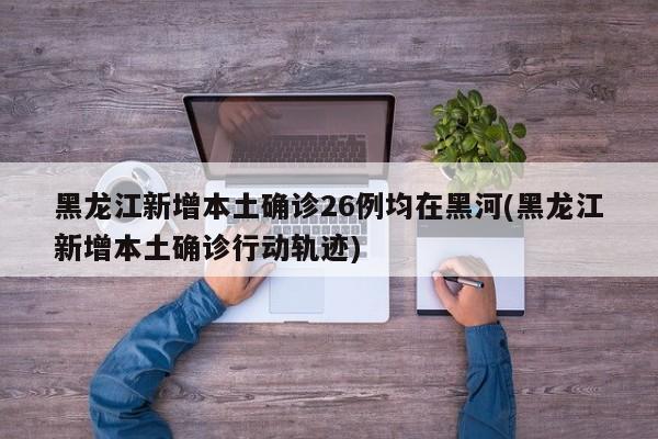黑龙江新增本土确诊26例均在黑河(黑龙江新增本土确诊行动轨迹)