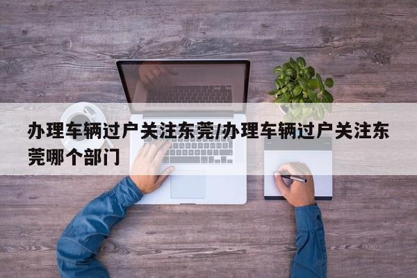 办理车辆过户关注东莞/办理车辆过户关注东莞哪个部门