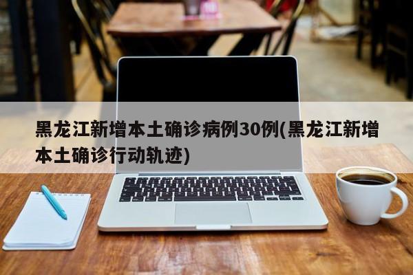 黑龙江新增本土确诊病例30例(黑龙江新增本土确诊行动轨迹)