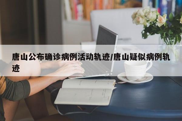 唐山公布确诊病例活动轨迹/唐山疑似病例轨迹
