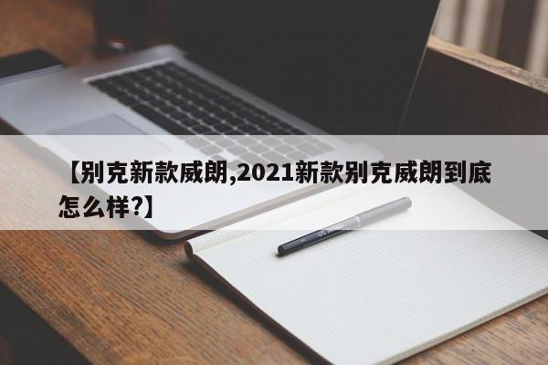 【别克新款威朗,2021新款别克威朗到底怎么样?】