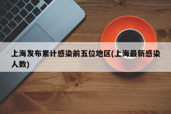 上海发布累计感染前五位地区(上海最新感染人数)