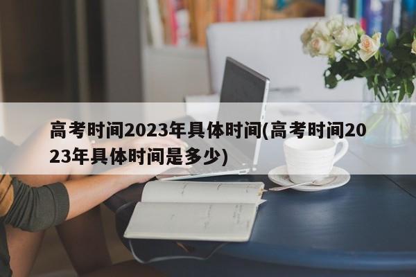 高考时间2023年具体时间(高考时间2023年具体时间是多少)