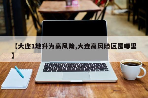 【大连1地升为高风险,大连高风险区是哪里】
