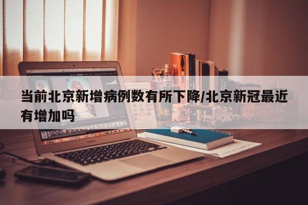 当前北京新增病例数有所下降/北京新冠最近有增加吗