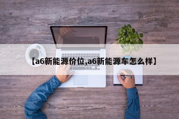 【a6新能源价位,a6新能源车怎么样】