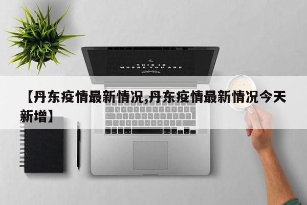 【丹东疫情最新情况,丹东疫情最新情况今天新增】