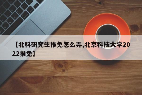 【北科研究生推免怎么弄,北京科技大学2022推免】