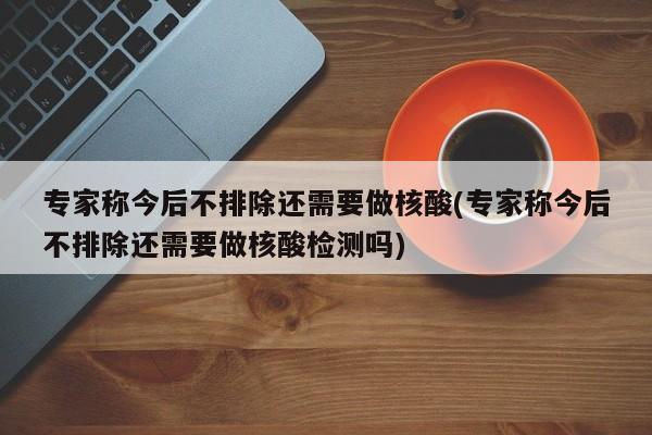 专家称今后不排除还需要做核酸(专家称今后不排除还需要做核酸检测吗)