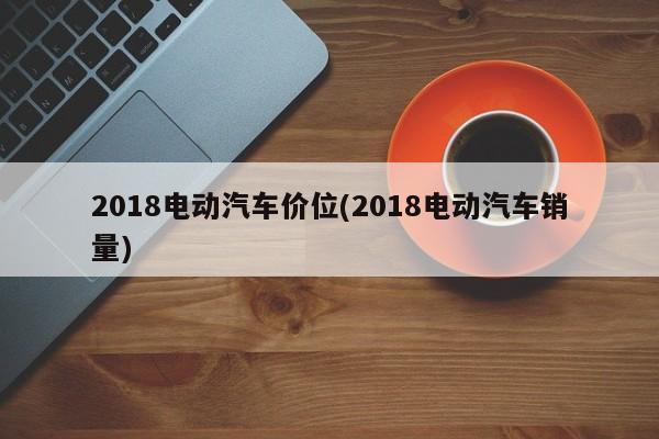 2018电动汽车价位(2018电动汽车销量)