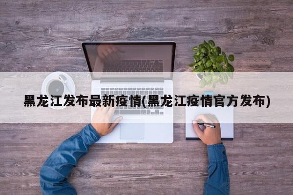 黑龙江发布最新疫情(黑龙江疫情官方发布)