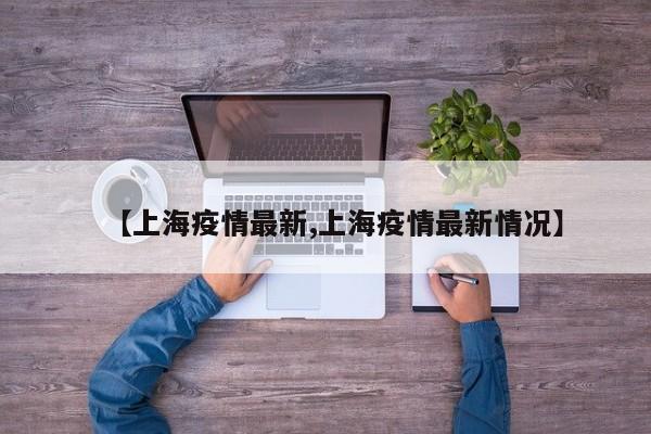 【上海疫情最新,上海疫情最新情况】
