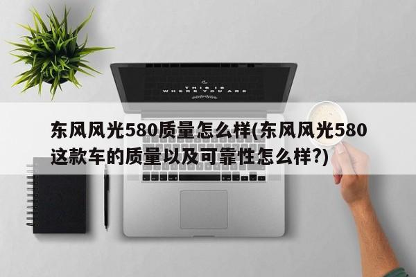 东风风光580质量怎么样(东风风光580这款车的质量以及可靠性怎么样?)